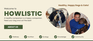 Welcome to Howlistic a healthy companion is. ahappy companion. Feed your dog and cat the Best! Wellness Nutrition Ecology Knowledge Community. Healthy, happy dog and cats! More Info